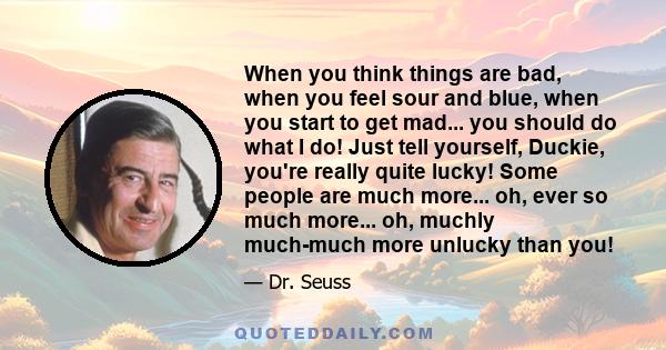 When you think things are bad, when you feel sour and blue, when you start to get mad... you should do what I do! Just tell yourself, Duckie, you're really quite lucky! Some people are much more... oh, ever so much