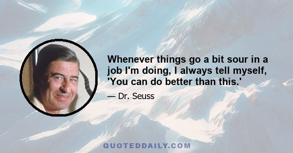 Whenever things go a bit sour in a job I'm doing, I always tell myself, 'You can do better than this.'