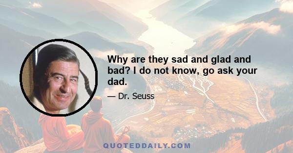 Why are they sad and glad and bad? I do not know, go ask your dad.