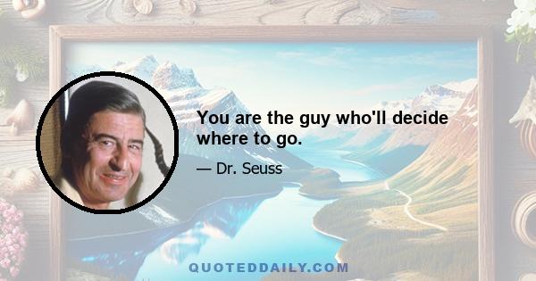 You are the guy who'll decide where to go.