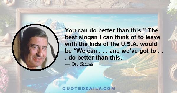 You can do better than this.” The best slogan I can think of to leave with the kids of the U.S.A. would be “We can . . . and we’ve got to . . . do better than this.