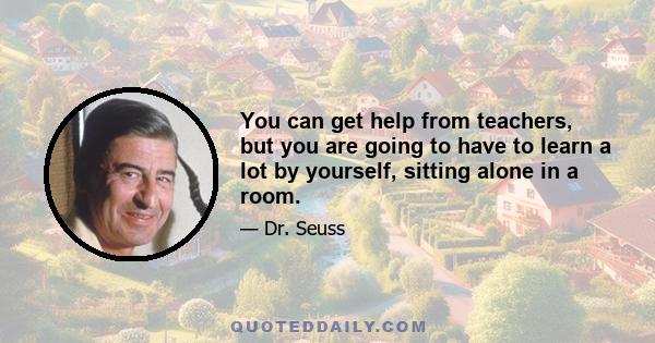 You can get help from teachers, but you are going to have to learn a lot by yourself, sitting alone in a room.