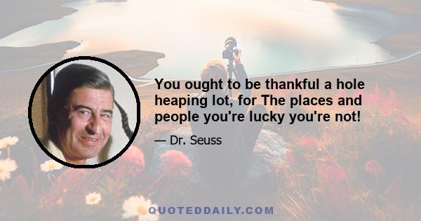 You ought to be thankful a hole heaping lot, for The places and people you're lucky you're not!