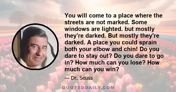 You will come to a place where the streets are not marked. Some windows are lighted. but mostly they're darked. But mostly they're darked. A place you could sprain both your elbow and chin! Do you dare to stay out? Do