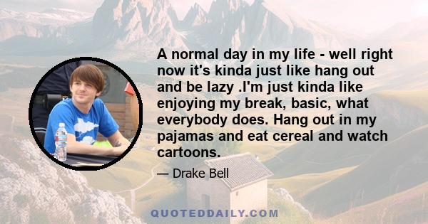 A normal day in my life - well right now it's kinda just like hang out and be lazy .I'm just kinda like enjoying my break, basic, what everybody does. Hang out in my pajamas and eat cereal and watch cartoons.