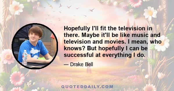 Hopefully I'll fit the television in there. Maybe it'll be like music and television and movies. I mean, who knows? But hopefully I can be successful at everything I do.