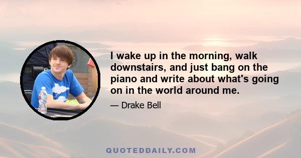 I wake up in the morning, walk downstairs, and just bang on the piano and write about what's going on in the world around me.