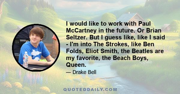 I would like to work with Paul McCartney in the future. Or Brian Seltzer. But I guess like, like I said - I'm into The Strokes, like Ben Folds, Eliot Smith, the Beatles are my favorite, the Beach Boys, Queen.