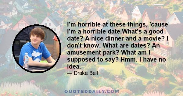 I'm horrible at these things, 'cause I'm a horrible date.What's a good date? A nice dinner and a movie? I don't know. What are dates? An amusement park? What am I supposed to say? Hmm. I have no idea.