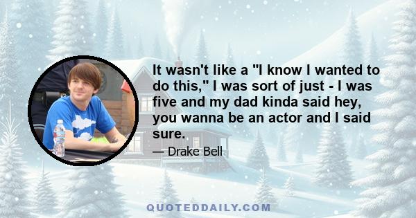 It wasn't like a I know I wanted to do this, I was sort of just - I was five and my dad kinda said hey, you wanna be an actor and I said sure.