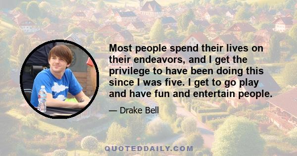 Most people spend their lives on their endeavors, and I get the privilege to have been doing this since I was five. I get to go play and have fun and entertain people.