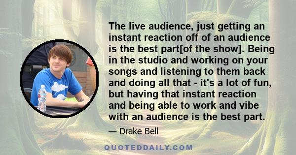 The live audience, just getting an instant reaction off of an audience is the best part[of the show]. Being in the studio and working on your songs and listening to them back and doing all that - it's a lot of fun, but