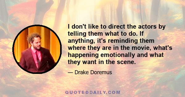 I don't like to direct the actors by telling them what to do. If anything, it's reminding them where they are in the movie, what's happening emotionally and what they want in the scene.