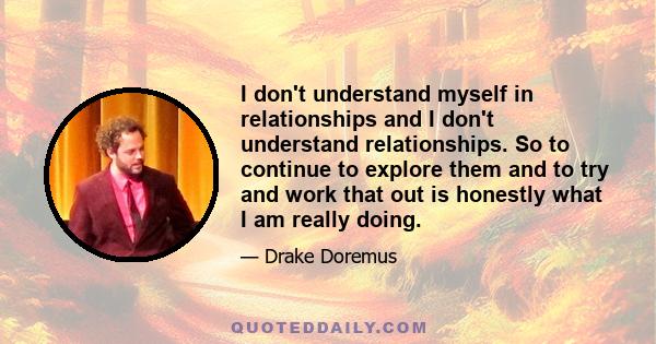 I don't understand myself in relationships and I don't understand relationships. So to continue to explore them and to try and work that out is honestly what I am really doing.