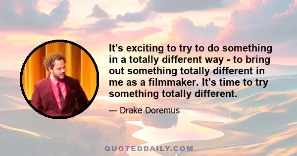 It's exciting to try to do something in a totally different way - to bring out something totally different in me as a filmmaker. It's time to try something totally different.