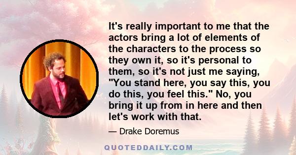 It's really important to me that the actors bring a lot of elements of the characters to the process so they own it, so it's personal to them, so it's not just me saying, You stand here, you say this, you do this, you