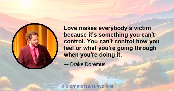 Love makes everybody a victim because it's something you can't control. You can't control how you feel or what you're going through when you're doing it.