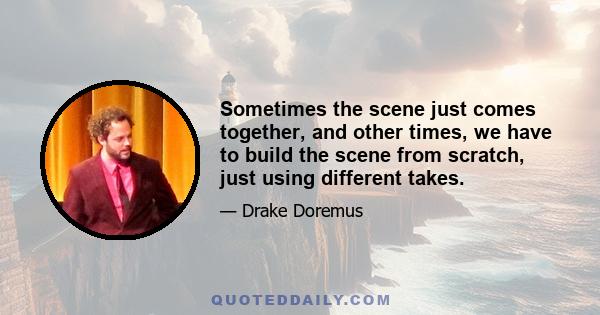 Sometimes the scene just comes together, and other times, we have to build the scene from scratch, just using different takes.