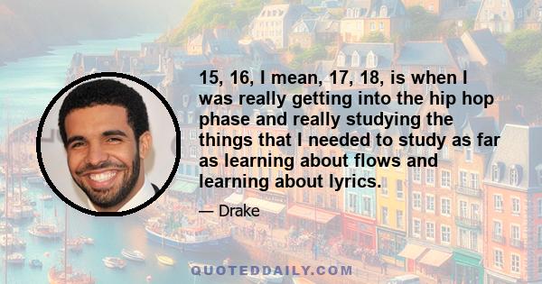 15, 16, I mean, 17, 18, is when I was really getting into the hip hop phase and really studying the things that I needed to study as far as learning about flows and learning about lyrics.