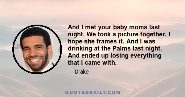 And I met your baby moms last night. We took a picture together, I hope she frames it. And I was drinking at the Palms last night. And ended up losing everything that I came with.