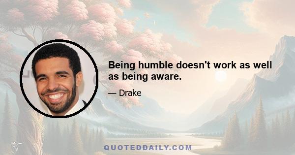 Being humble doesn't work as well as being aware.