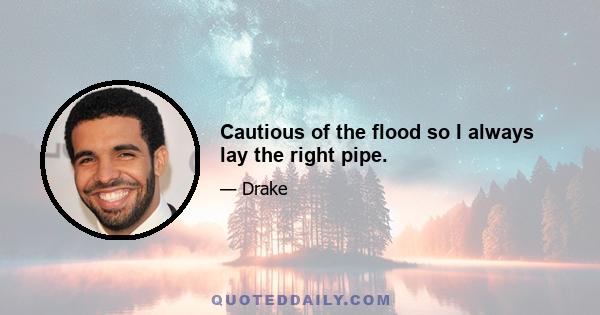 Cautious of the flood so I always lay the right pipe.