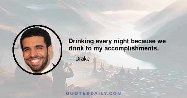 Drinking every night because we drink to my accomplishments.