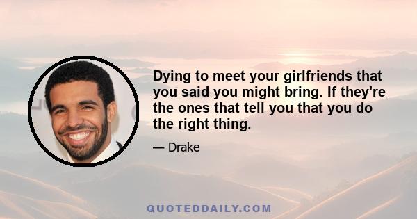 Dying to meet your girlfriends that you said you might bring. If they're the ones that tell you that you do the right thing.