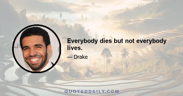 Everybody dies but not everybody lives.