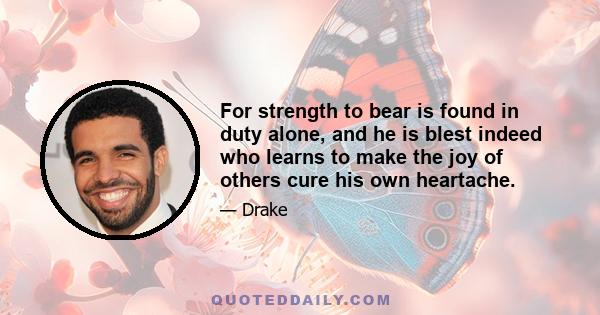 For strength to bear is found in duty alone, and he is blest indeed who learns to make the joy of others cure his own heartache.