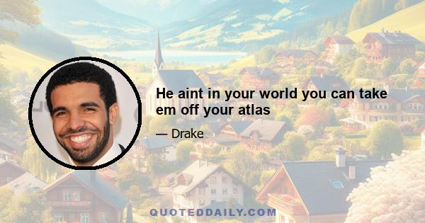 He aint in your world you can take em off your atlas