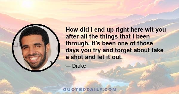 How did I end up right here wit you after all the things that I been through. It's been one of those days you try and forget about take a shot and let it out.