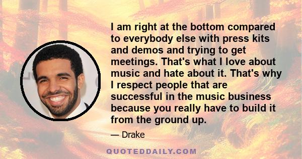 I am right at the bottom compared to everybody else with press kits and demos and trying to get meetings. That's what I love about music and hate about it. That's why I respect people that are successful in the music