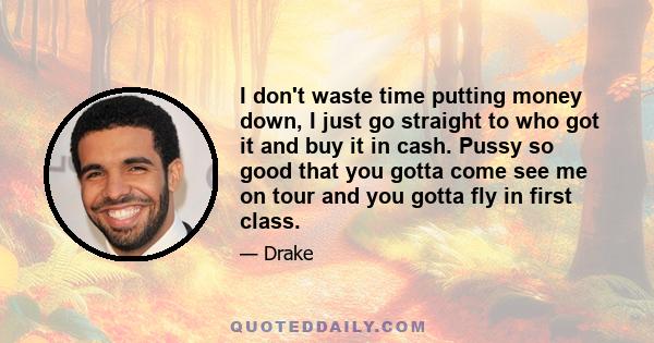 I don't waste time putting money down, I just go straight to who got it and buy it in cash. Pussy so good that you gotta come see me on tour and you gotta fly in first class.