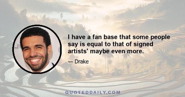 I have a fan base that some people say is equal to that of signed artists' maybe even more.