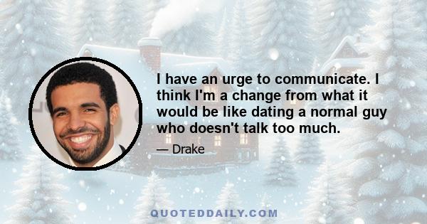 I have an urge to communicate. I think I'm a change from what it would be like dating a normal guy who doesn't talk too much.