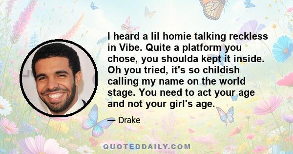 I heard a lil homie talking reckless in Vibe. Quite a platform you chose, you shoulda kept it inside. Oh you tried, it's so childish calling my name on the world stage. You need to act your age and not your girl's age.