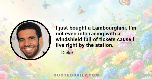 I just bought a Lambourghini, I'm not even into racing with a windshield full of tickets cause I live right by the station.