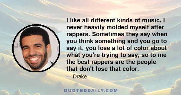 I like all different kinds of music. I never heavily molded myself after rappers. Sometimes they say when you think something and you go to say it, you lose a lot of color about what you're trying to say, so to me the