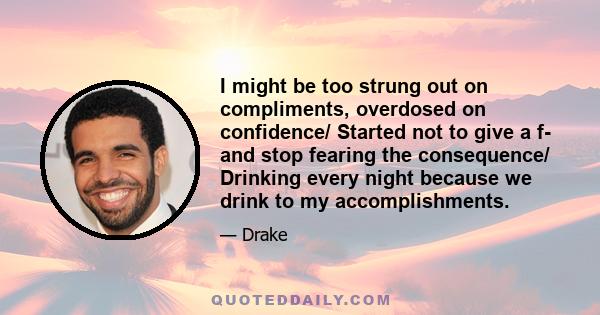 I might be too strung out on compliments, overdosed on confidence/ Started not to give a f- and stop fearing the consequence/ Drinking every night because we drink to my accomplishments.