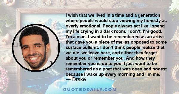 I wish that we lived in a time and a generation where people would stop viewing my honesty as overly emotional. People always act like I spend my life crying in a dark room. I don't, I'm good. I'm a man.