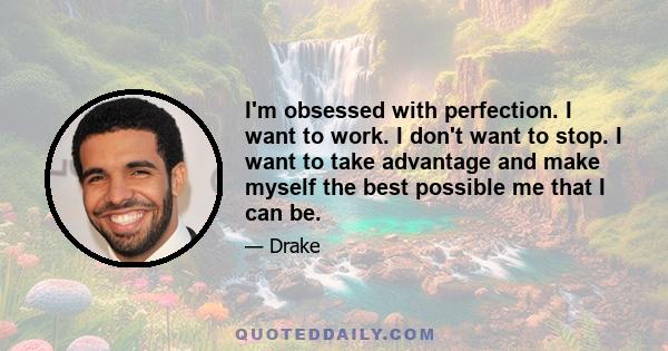 I'm obsessed with perfection. I want to work. I don't want to stop. I want to take advantage and make myself the best possible me that I can be.