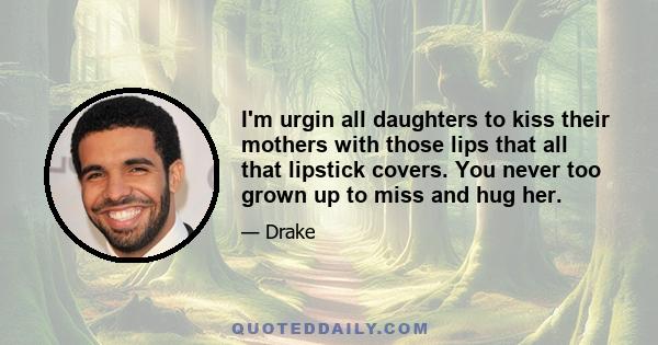 I'm urgin all daughters to kiss their mothers with those lips that all that lipstick covers. You never too grown up to miss and hug her.