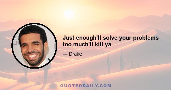 Just enough'll solve your problems too much'll kill ya