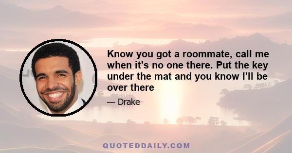 Know you got a roommate, call me when it's no one there. Put the key under the mat and you know I'll be over there