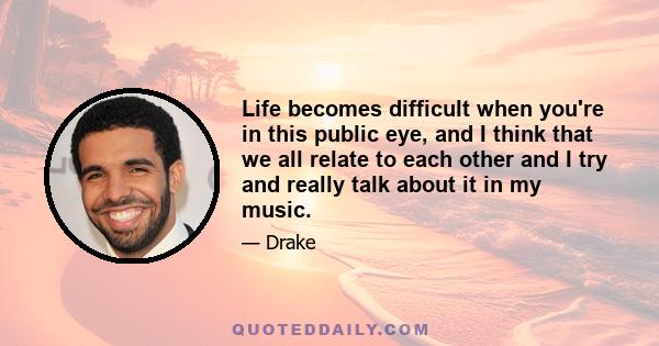 Life becomes difficult when you're in this public eye, and I think that we all relate to each other and I try and really talk about it in my music.