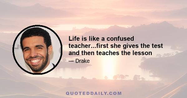 Life is like a confused teacher...first she gives the test and then teaches the lesson