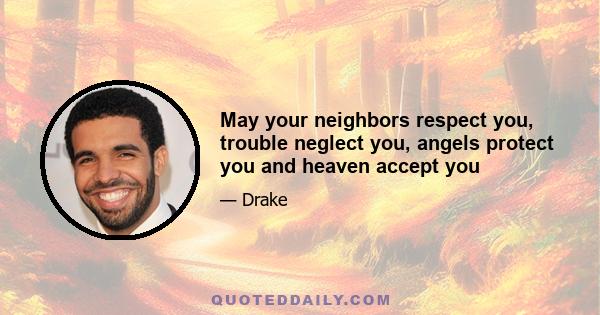 May your neighbors respect you, trouble neglect you, angels protect you and heaven accept you