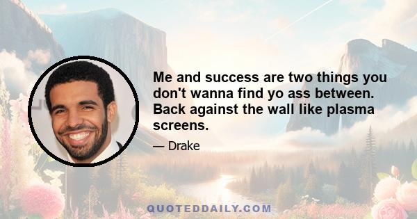 Me and success are two things you don't wanna find yo ass between. Back against the wall like plasma screens.