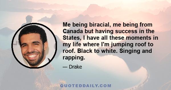 Me being biracial, me being from Canada but having success in the States, I have all these moments in my life where I'm jumping roof to roof. Black to white. Singing and rapping.